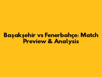 Başakşehir vs Fenerbahçe: Match Preview & Analysis