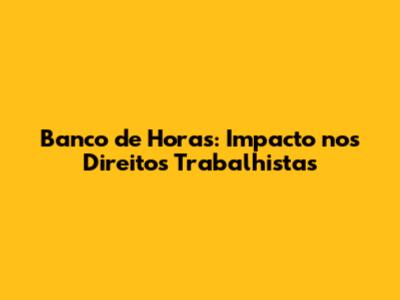Banco de Horas: Impacto nos Direitos Trabalhistas