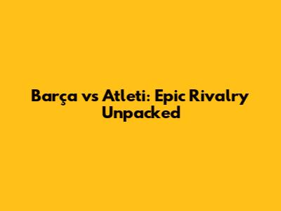Barça vs Atleti: Epic Rivalry Unpacked