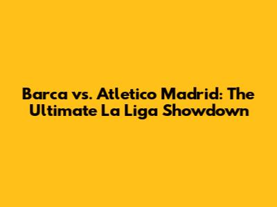 Barca vs. Atletico Madrid: The Ultimate La Liga Showdown