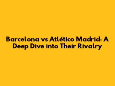 Barcelona vs Atlético Madrid: A Deep Dive into Their Rivalry