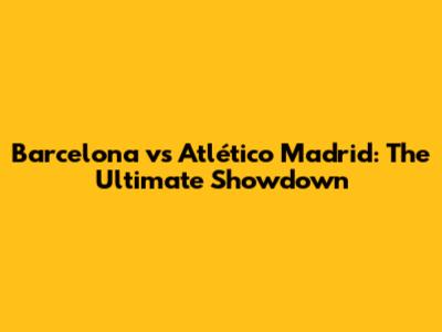 Barcelona vs Atlético Madrid: The Ultimate Showdown