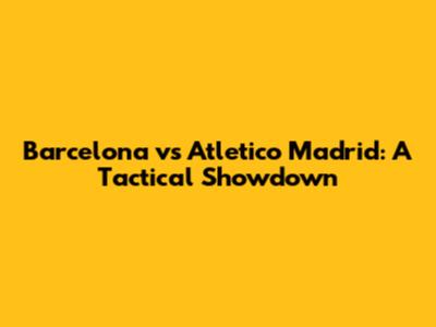 Barcelona vs Atletico Madrid: A Tactical Showdown