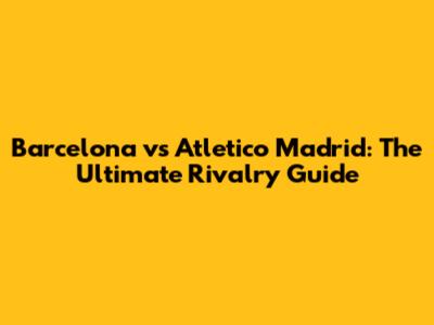 Barcelona vs Atletico Madrid: The Ultimate Rivalry Guide