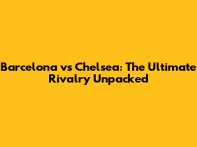 Barcelona vs Chelsea: The Ultimate Rivalry Unpacked