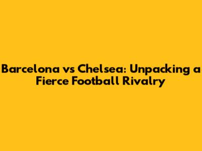 Barcelona vs Chelsea: Unpacking a Fierce Football Rivalry