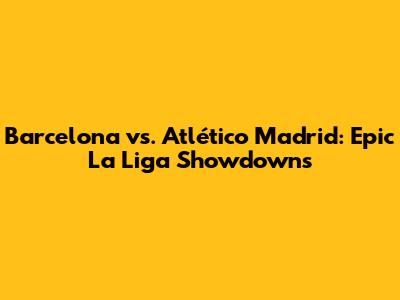 Barcelona vs. Atlético Madrid: Epic La Liga Showdowns