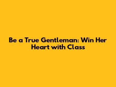 Be a True Gentleman: Win Her Heart with Class