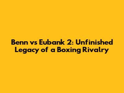 Benn vs Eubank 2: Unfinished Legacy of a Boxing Rivalry