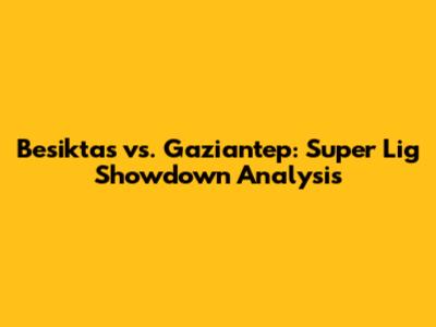 Besiktas vs. Gaziantep: Super Lig Showdown Analysis