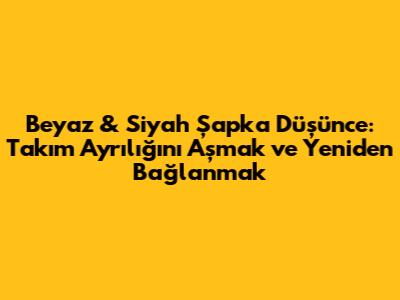 Beyaz & Siyah Şapka Düşünce: Takım Ayrılığını Aşmak ve Yeniden Bağlanmak