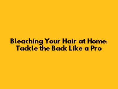 Bleaching Your Hair at Home: Tackle the Back Like a Pro
