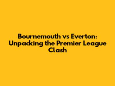 Bournemouth vs Everton: Unpacking the Premier League Clash