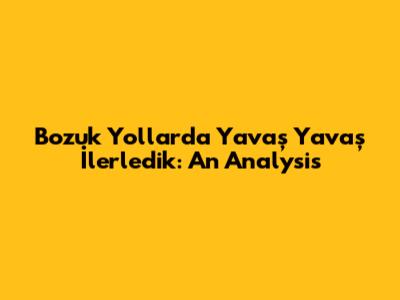 Bozuk Yollarda Yavaş Yavaş İlerledik: An Analysis