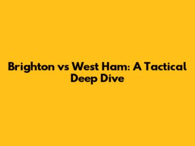 Brighton vs West Ham: A Tactical Deep Dive