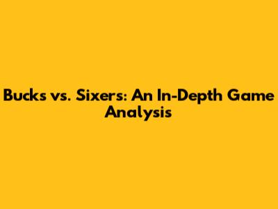 Bucks vs. Sixers: An In-Depth Game Analysis