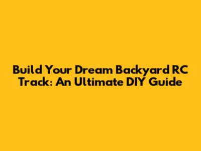 Build Your Dream Backyard RC Track: An Ultimate DIY Guide