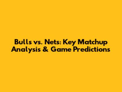 Bulls vs. Nets: Key Matchup Analysis & Game Predictions