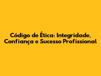 Código de Ética: Integridade, Confiança e Sucesso Profissional