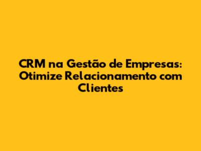 CRM na Gestão de Empresas: Otimize Relacionamento com Clientes