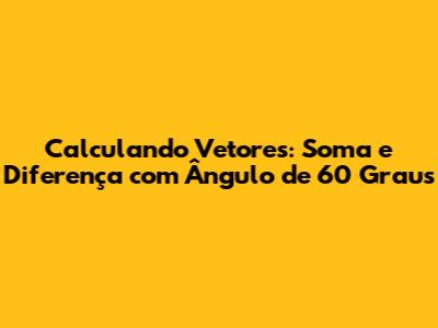 Calculando Vetores: Soma e Diferença com Ângulo de 60 Graus