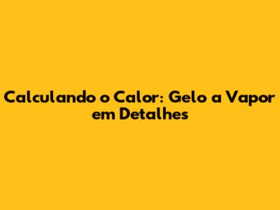 Calculando o Calor: Gelo a Vapor em Detalhes