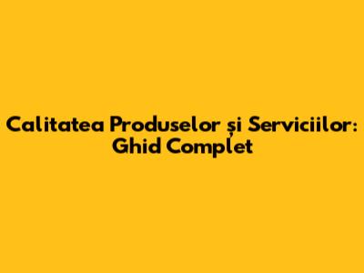 Calitatea Produselor și Serviciilor: Ghid Complet
