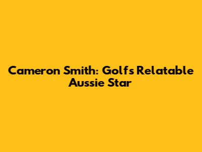 Cameron Smith: Golf's Relatable Aussie Star