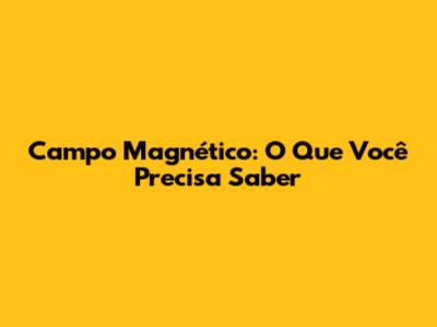 Campo Magnético: O Que Você Precisa Saber