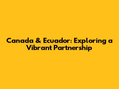 Canada & Ecuador: Exploring a Vibrant Partnership