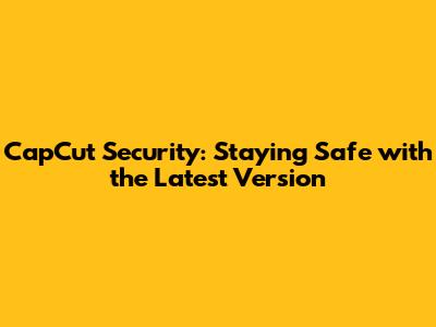 CapCut Security: Staying Safe with the Latest Version