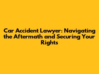 Car Accident Lawyer: Navigating the Aftermath and Securing Your Rights
