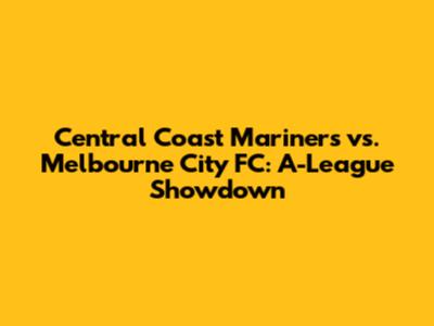Central Coast Mariners vs. Melbourne City FC: A-League Showdown