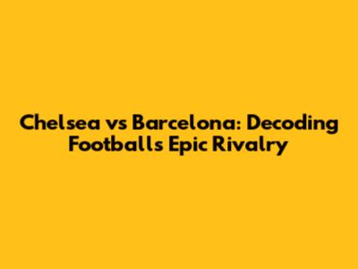 Chelsea vs Barcelona: Decoding Football's Epic Rivalry