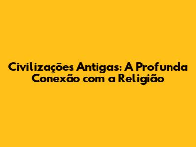 Civilizações Antigas: A Profunda Conexão com a Religião