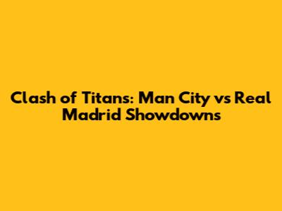 Clash of Titans: Man City vs Real Madrid Showdowns