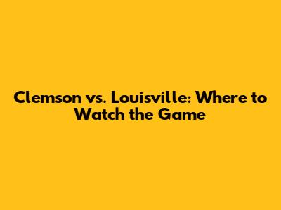 Clemson vs. Louisville: Where to Watch the Game