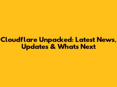 Cloudflare Unpacked: Latest News, Updates & What's Next