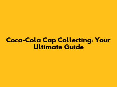 Coca-Cola Cap Collecting: Your Ultimate Guide