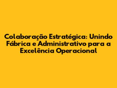 Colaboração Estratégica: Unindo Fábrica e Administrativo para a Excelência Operacional