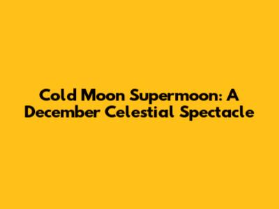 Cold Moon Supermoon: A December Celestial Spectacle
