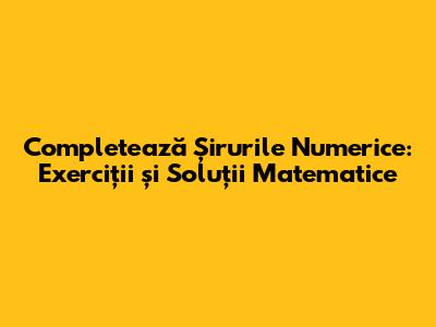 Completează Șirurile Numerice: Exerciții și Soluții Matematice
