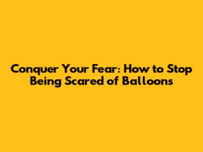 Conquer Your Fear: How to Stop Being Scared of Balloons