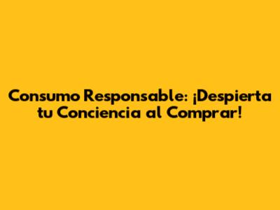 Consumo Responsable: ¡Despierta tu Conciencia al Comprar!
