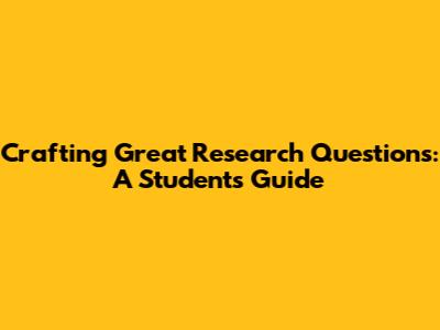 Crafting Great Research Questions: A Student's Guide
