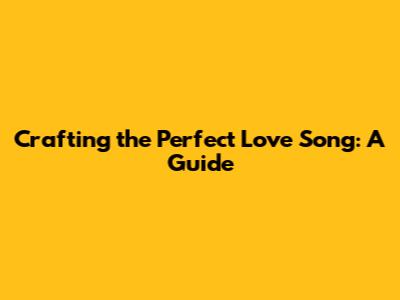 Crafting the Perfect Love Song: A Guide