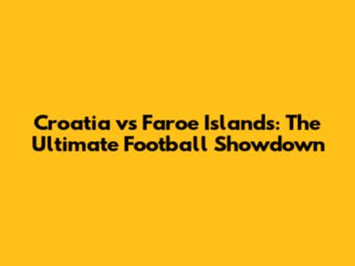 Croatia vs Faroe Islands: The Ultimate Football Showdown