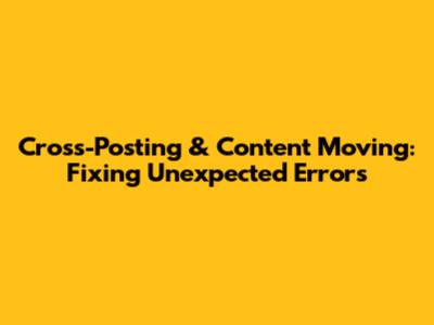 Cross-Posting & Content Moving: Fixing Unexpected Errors