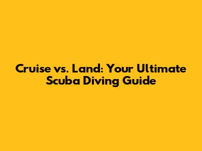 Cruise vs. Land: Your Ultimate Scuba Diving Guide