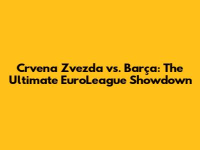 Crvena Zvezda vs. Barça: The Ultimate EuroLeague Showdown